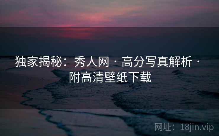 独家揭秘：秀人网 · 高分写真解析 · 附高清壁纸下载