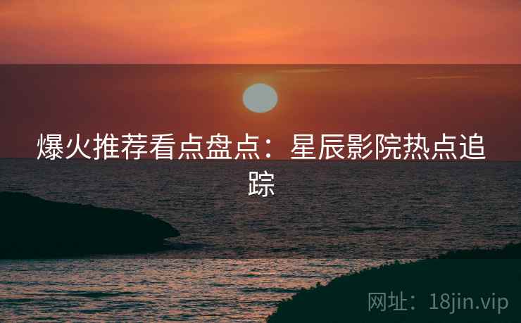 爆火推荐看点盘点:星辰影院热点追踪 爆火推荐看点盘点:星辰影院热点追踪