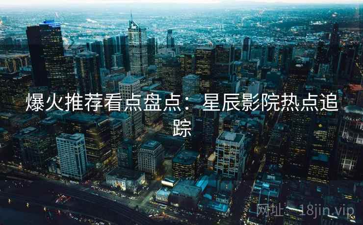 爆火推荐看点盘点:星辰影院热点追踪 爆火推荐看点盘点:星辰影院热点追踪