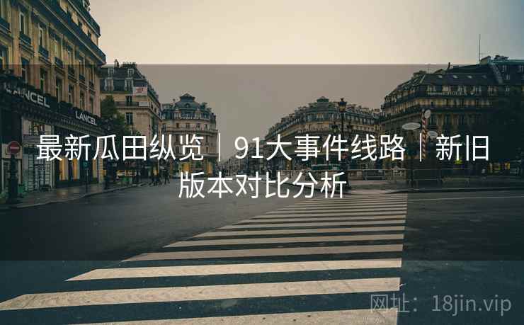 最新瓜田纵览｜91大事件线路｜新旧版本对比分析