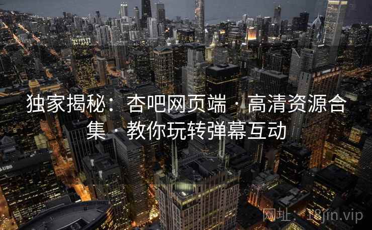独家揭秘：杏吧网页端 · 高清资源合集 · 教你玩转弹幕互动