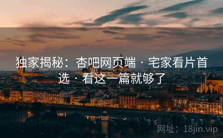独家揭秘：杏吧网页端 · 宅家看片首选 · 看这一篇就够了