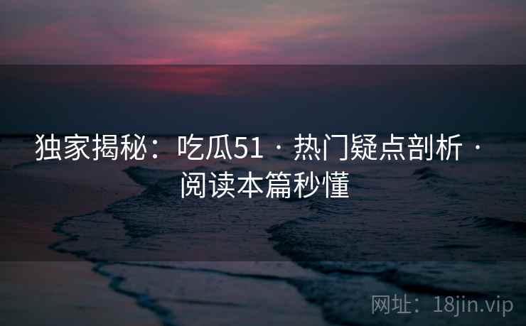 独家揭秘：吃瓜51 · 热门疑点剖析 · 阅读本篇秒懂