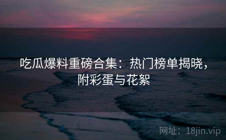吃瓜爆料重磅合集：热门榜单揭晓，附彩蛋与花絮