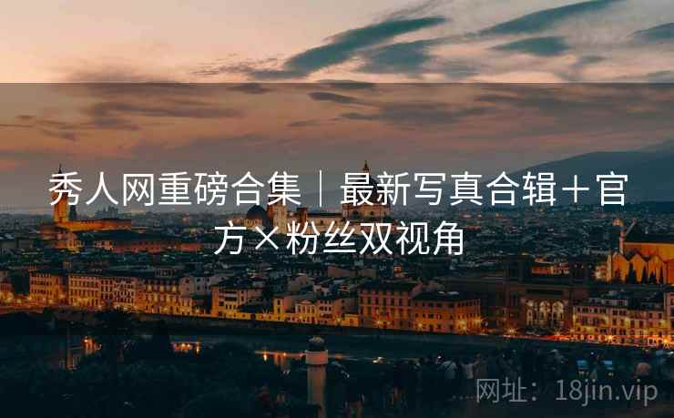 秀人网重磅合集｜最新写真合辑＋官方×粉丝双视角