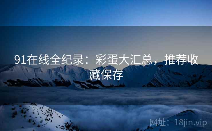 91在线全纪录：彩蛋大汇总，推荐收藏保存