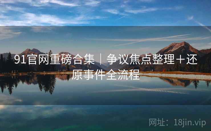 91官网重磅合集|争议焦点整理+还原事件全流程 91官网重磅合集|争议焦点整理+还原事件全流程