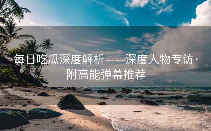 每日吃瓜深度解析——深度人物专访·附高能弹幕推荐