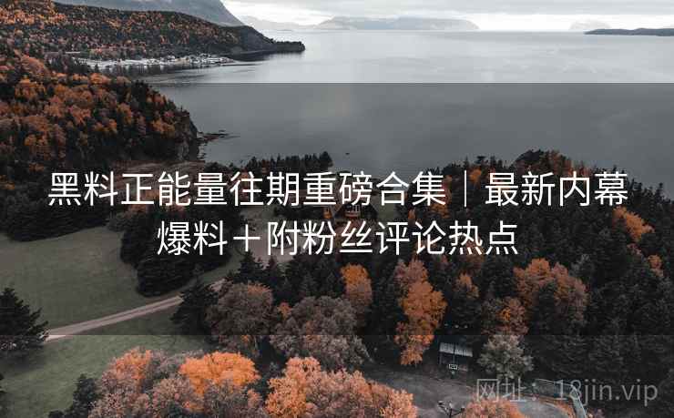 黑料正能量往期重磅合集｜最新内幕爆料＋附粉丝评论热点