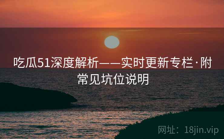 吃瓜51深度解析——实时更新专栏·附常见坑位说明