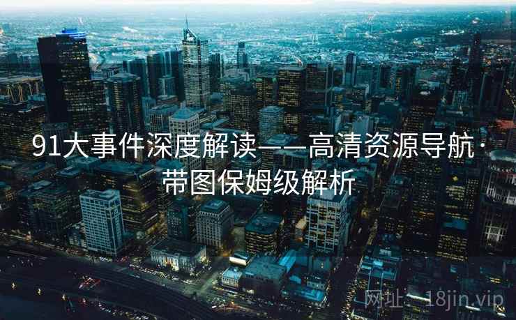 91大事件深度解读——高清资源导航·带图保姆级解析
