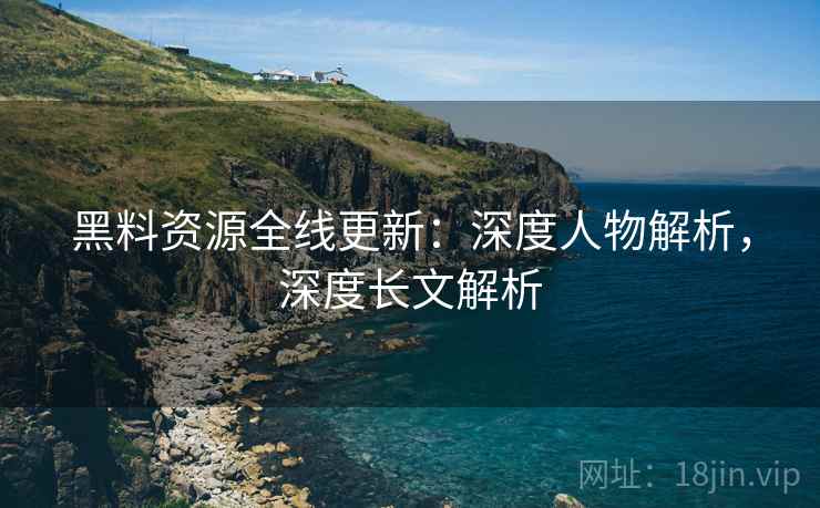 黑料资源全线更新：深度人物解析，深度长文解析