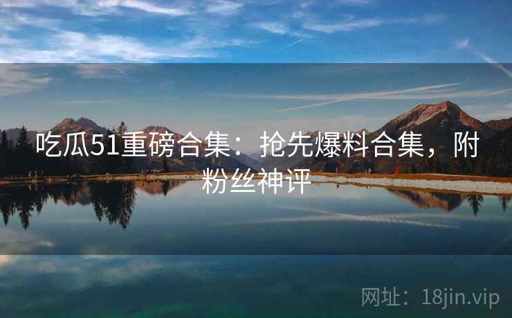 吃瓜51重磅合集：抢先爆料合集，附粉丝神评