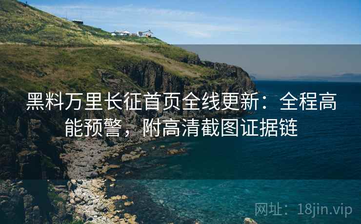黑料万里长征首页全线更新：全程高能预警，附高清截图证据链