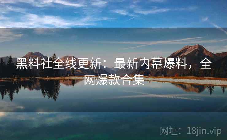 黑料社全线更新：最新内幕爆料，全网爆款合集