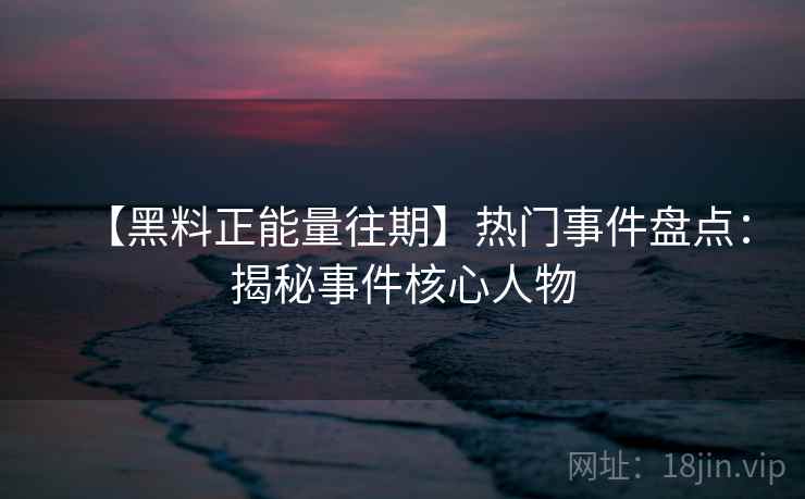 【黑料正能量往期】热门事件盘点:揭秘事件核心人物 【黑料正能量往期】热门事件盘点:揭秘事件核心人物