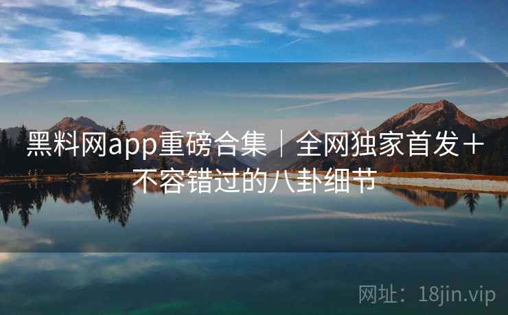 黑料网app重磅合集｜全网独家首发＋不容错过的八卦细节