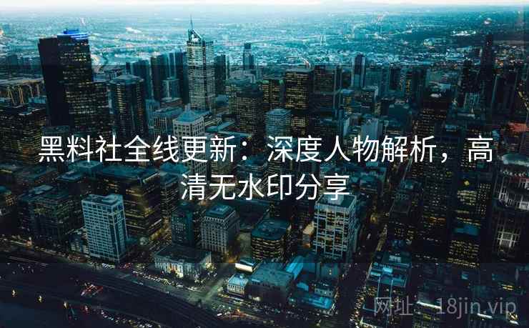 黑料社全线更新:深度人物解析,高清无水印分享 黑料社全线更新:深度人物解析,高清无水印分享