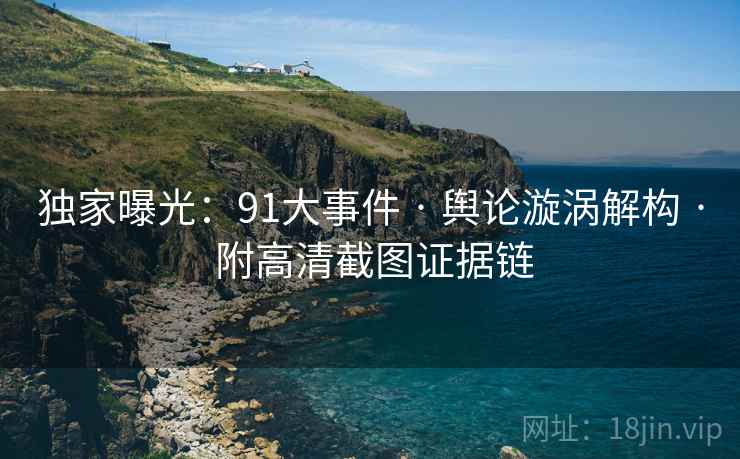 独家曝光：91大事件 · 舆论漩涡解构 · 附高清截图证据链