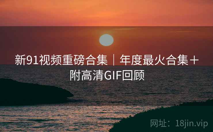 新91视频重磅合集｜年度最火合集＋附高清GIF回顾