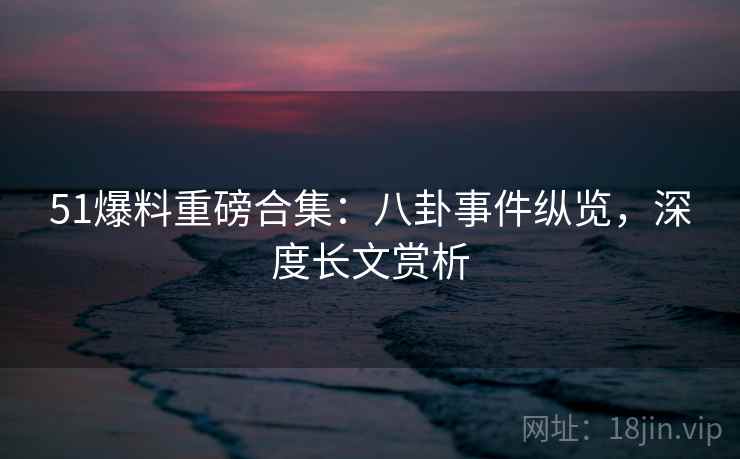 51爆料重磅合集:八卦事件纵览,深度长文赏析 51爆料重磅合集:八卦事件纵览,深度长文赏析