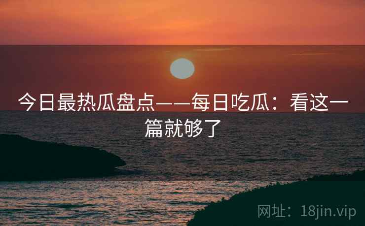 今日最热瓜盘点——每日吃瓜:看这一篇就够了 今日最热瓜盘点——每日吃瓜:看这一篇就够了