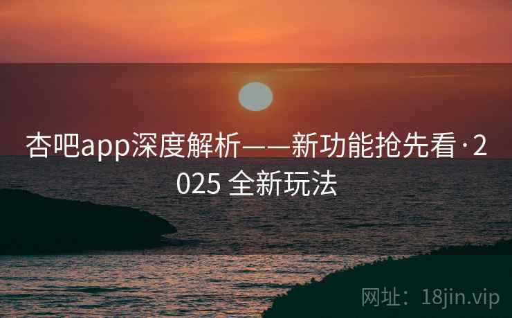 杏吧app深度解析——新功能抢先看·2025 全新玩法